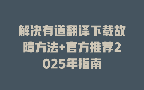 解决有道翻译下载故障方法+官方推荐2025年指南 二